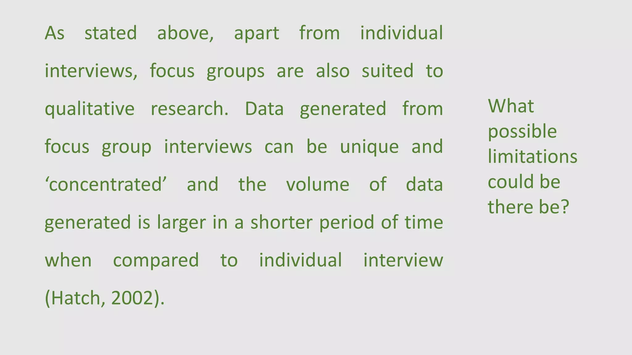 As stated above, apart from individual
interviews, focus groups are also suited to
qualitative research. Data generated from
focus group interviews can be unique and
‘concentrated’ and the volume of data
generated is larger in a shorter period of time
when compared to individual interview
(Hatch, 2002).
What
possible
limitations
could be
there be?
 