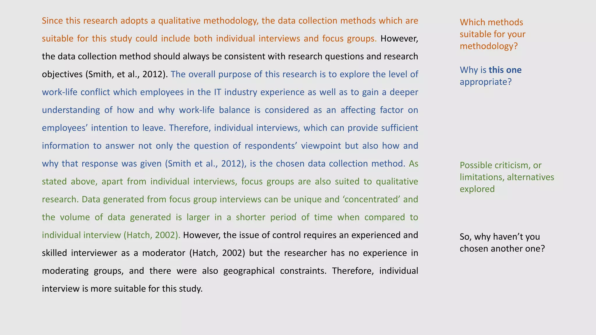 Since this research adopts a qualitative methodology, the data collection methods which are
suitable for this study could include both individual interviews and focus groups. However,
the data collection method should always be consistent with research questions and research
objectives (Smith, et al., 2012). The overall purpose of this research is to explore the level of
work-life conflict which employees in the IT industry experience as well as to gain a deeper
understanding of how and why work-life balance is considered as an affecting factor on
employees’ intention to leave. Therefore, individual interviews, which can provide sufficient
information to answer not only the question of respondents’ viewpoint but also how and
why that response was given (Smith et al., 2012), is the chosen data collection method. As
stated above, apart from individual interviews, focus groups are also suited to qualitative
research. Data generated from focus group interviews can be unique and ‘concentrated’ and
the volume of data generated is larger in a shorter period of time when compared to
individual interview (Hatch, 2002). However, the issue of control requires an experienced and
skilled interviewer as a moderator (Hatch, 2002) but the researcher has no experience in
moderating groups, and there were also geographical constraints. Therefore, individual
interview is more suitable for this study.
Which methods
suitable for your
methodology?
Why is this one
appropriate?
Possible criticism, or
limitations, alternatives
explored
So, why haven’t you
chosen another one?
 