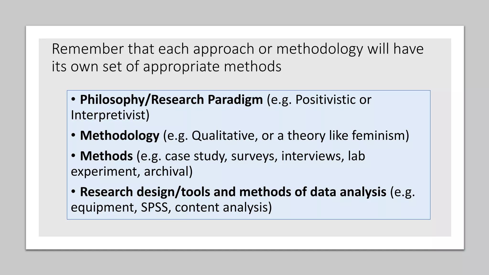 • Philosophy/Research Paradigm (e.g. Positivistic or
Interpretivist)
• Methodology (e.g. Qualitative, or a theory like feminism)
• Methods (e.g. case study, surveys, interviews, lab
experiment, archival)
• Research design/tools and methods of data analysis (e.g.
equipment, SPSS, content analysis)
Remember that each approach or methodology will have
its own set of appropriate methods
 