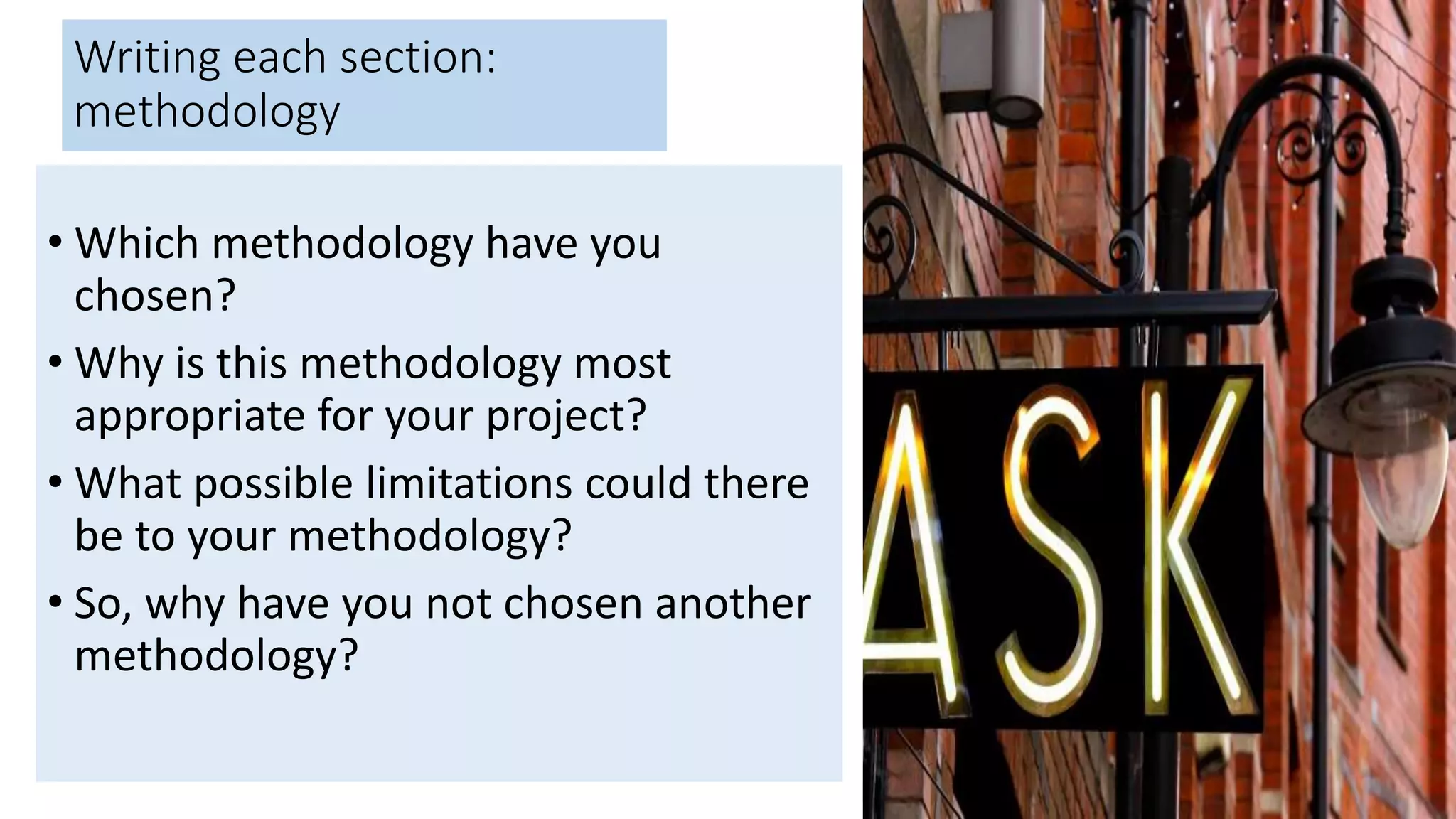 Writing each section:
methodology
• Which methodology have you
chosen?
• Why is this methodology most
appropriate for your project?
• What possible limitations could there
be to your methodology?
• So, why have you not chosen another
methodology?
 
