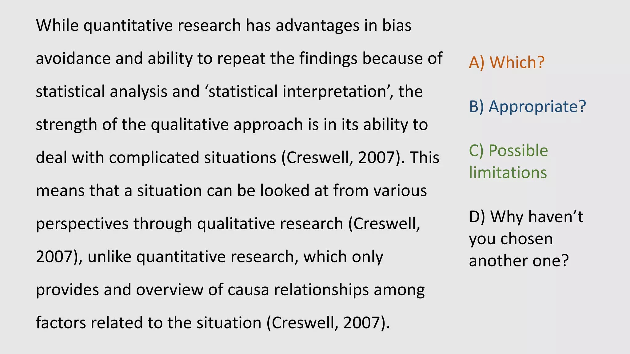 While quantitative research has advantages in bias
avoidance and ability to repeat the findings because of
statistical analysis and ‘statistical interpretation’, the
strength of the qualitative approach is in its ability to
deal with complicated situations (Creswell, 2007). This
means that a situation can be looked at from various
perspectives through qualitative research (Creswell,
2007), unlike quantitative research, which only
provides and overview of causa relationships among
factors related to the situation (Creswell, 2007).
A) Which?
B) Appropriate?
C) Possible
limitations
D) Why haven’t
you chosen
another one?
 