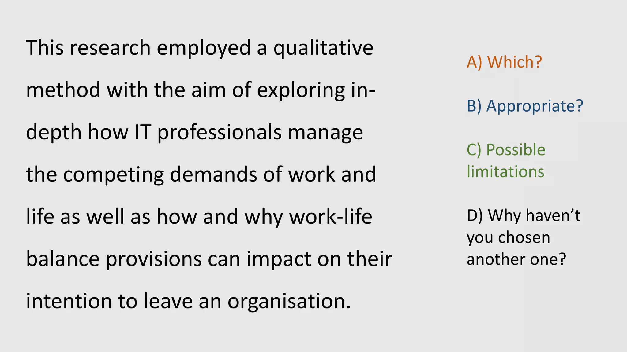 This research employed a qualitative
method with the aim of exploring in-
depth how IT professionals manage
the competing demands of work and
life as well as how and why work-life
balance provisions can impact on their
intention to leave an organisation.
A) Which?
B) Appropriate?
C) Possible
limitations
D) Why haven’t
you chosen
another one?
 