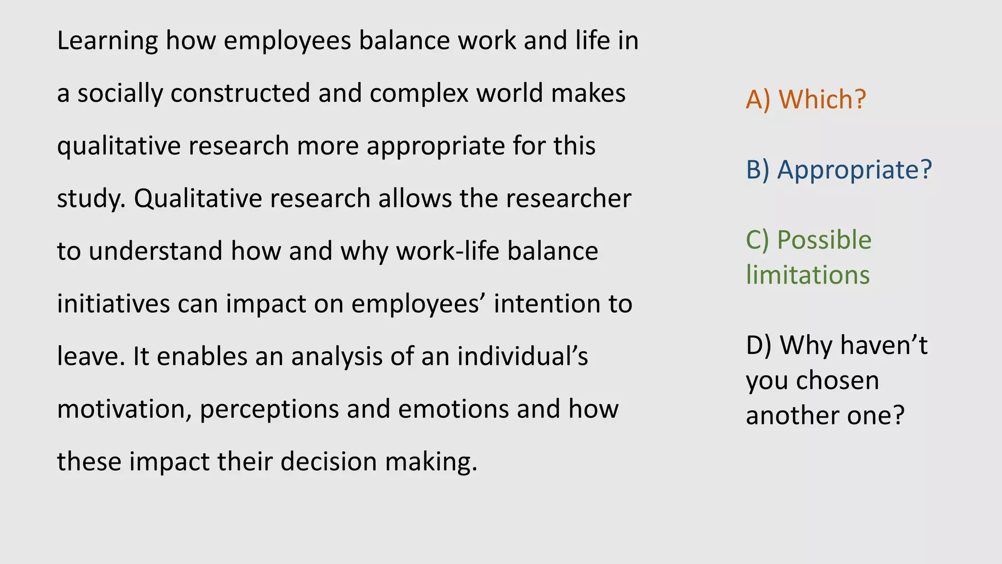 Learning how employees balance work and life in
a socially constructed and complex world makes
qualitative research more appropriate for this
study. Qualitative research allows the researcher
to understand how and why work-life balance
initiatives can impact on employees’ intention to
leave. It enables an analysis of an individual’s
motivation, perceptions and emotions and how
these impact their decision making.
A) Which?
B) Appropriate?
C) Possible
limitations
D) Why haven’t
you chosen
another one?
 