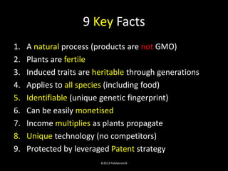 9 Key Facts
1.   A natural process (products are not GMO)
2.   Plants are fertile
3.   Induced traits are heritable through generations
4.   Applies to all species (including food)
5.   Identifiable (unique genetic fingerprint)
6.   Can be easily monetised
7.   Income multiplies as plants propagate
8.   Unique technology (no competitors)
9.   Protected by leveraged Patent strategy
                         ©2013 PolyGenomX
 