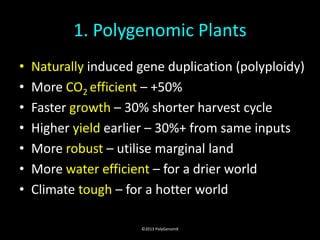 1. Polygenomic Plants
•   Naturally induced gene duplication (polyploidy)
•   More CO2 efficient – +50%
•   Faster growth – 30% shorter harvest cycle
•   Higher yield earlier – 30%+ from same inputs
•   More robust – utilise marginal land
•   More water efficient – for a drier world
•   Climate tough – for a hotter world

                      ©2013 PolyGenomX
 