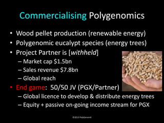 Commercialising Polygenomics
• Wood pellet production (renewable energy)
• Polygenomic eucalypt species (energy trees)
• Project Partner is [withheld]
  – Market cap $1.5bn
  – Sales revenue $7.8bn
  – Global reach
• End game: 50/50 JV (PGX/Partner)
  – Global licence to develop & distribute energy trees
  – Equity + passive on-going income stream for PGX
                       ©2013 PolyGenomX
 