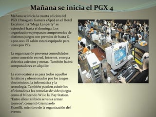 Mañana se inicia el PGX 4 Mañana se inicia la cuarta edición del PGX (Paraguay GamerseXpo) en el Hotel Excelsior. La “Mega Lanparty” se extenderá hasta el domingo. Los organizadores preparan competencias de distintos juegos con premios de hasta G. 1.500.000. El salón estará equipado para unas 500 PCs. La organización proveerá comodidades como conexión en red, Internet, energía eléctrica asientos y mesas. También habrá computadores en alquiler.   La convocatoria es para todos aquellos fanáticos y obsesionados por los juegos electrónicos, la informática y la tecnología. También pueden asistir los aficionados a las consolas de videojuegos como el NintendoWii o la Play Station. “Entre ellos también se van a armar torneos”, comentó GiampaoloFicorilli, miembro de la organización del evento.       
