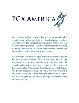 Many	 of	 your	 patients	 are	 predisposed	 to	 hyper-metabolize	
certain	 drugs,	 which	 can	 lead	 to	 critical	 adverse	 reactions.		
Many	more	will	hypo-metabolize	medications	to	the	point	that	
they	are	virtual	placebos.		PGx,	or	Pharmacogenomics	Testing	
is	an	easy,	inexpensive,	CMS	recommended	way	to	determine	if	
medication	is	ineffective	or	worse,	dangerous.			
	
PGx	America	Corp.	has	developed	a	simplified	process	that	will	
let	 your	 practice	 access	 this	 critical	 tool	 without	 any	
investment	 or	 additional	 staff	 burden.	 You	 will	 learn	 the	
critical	 technologies	 that	 are	 reshaping	 the	 future	 of	
diagnostics	today.		Therapeutic	Drug	Monitoring	with	PGx	tests	
will	greatly	increase	the	scope	of	bodily	systems	reviewed	in	
any	 clinical	 situation.	 	 	 Our	 strategies	 make	 sure	 that	 your	
practice	is	adequately	reimbursed	by	emphasizing	compliance	
and	transparency.	
	
	
	
	
	
	
	
 