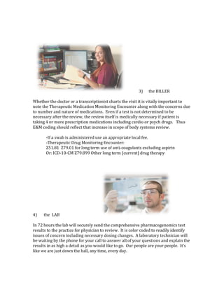 3)						the	BILLER																																																								
	
Whether	the	doctor	or	a	transcriptionist	charts	the	visit	it	is	vitally	important	to	
note	the	Therapeutic	Medication	Monitoring	Encounter	along	with	the	concerns	due	
to	number	and	nature	of	medications.		Even	if	a	test	is	not	determined	to	be	
necessary	after	the	review,	the	review	itself	is	medically	necessary	if	patient	is	
taking	4	or	more	prescription	medications	including	cardio	or	psych	drugs.			Thus	
E&M	coding	should	reflect	that	increase	in	scope	of	body	systems	review.	
	
-If	a	swab	is	administered	use	an	appropriate	local	fee.			
-Therapeutic	Drug	Monitoring	Encounter:		
Z51.81		Z79.01	for	long	term	use	of	anti-coagulants	excluding	aspirin	
Or:	ICD-10-CM	Z79.899	Other	long	term	(current)	drug	therapy		
	
	
	
4)							the		LAB																																											 	
	
In	72	hours	the	lab	will	securely	send	the	comprehensive	pharmacogenomics	test	
results	to	the	practice	for	physician	to	review.		It	is	color	coded	to	readily	identify	
issues	of	concern	including	necessary	dosing	changes.		A	laboratory	technician	will	
be	waiting	by	the	phone	for	your	call	to	answer	all	of	your	questions	and	explain	the	
results	in	as	high	a	detail	as	you	would	like	to	go.		Our	people	are	your	people.		It’s	
like	we	are	just	down	the	hall,	any	time,	every	day.	
	
	
 