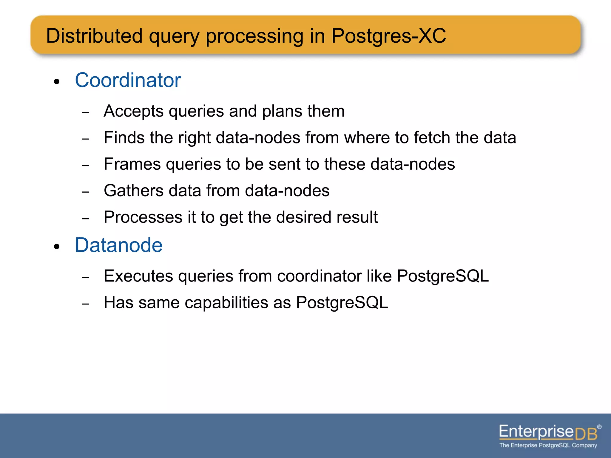 Distributed query processing in Postgres-XC
● Coordinator
– Accepts queries and plans them
– Finds the right data-nodes from where to fetch the data
– Frames queries to be sent to these data-nodes
– Gathers data from data-nodes
– Processes it to get the desired result
● Datanode
– Executes queries from coordinator like PostgreSQL
– Has same capabilities as PostgreSQL
 