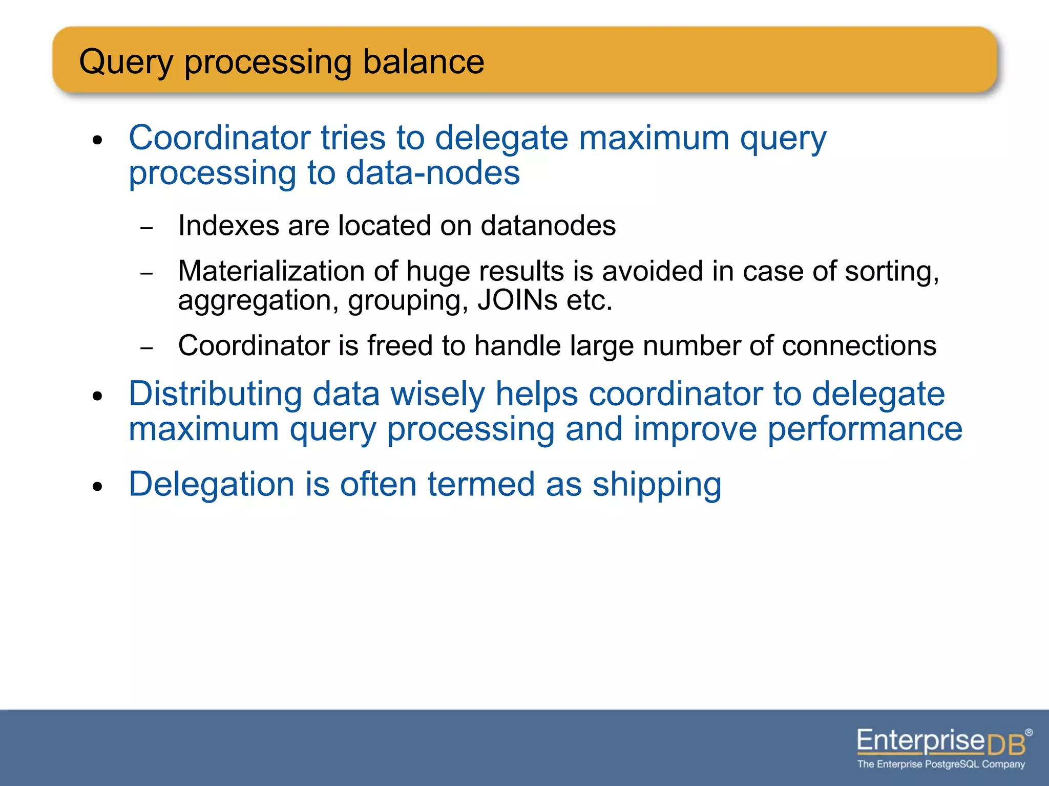 Query processing balance
● Coordinator tries to delegate maximum query
processing to data-nodes
– Indexes are located on datanodes
– Materialization of huge results is avoided in case of sorting,
aggregation, grouping, JOINs etc.
– Coordinator is freed to handle large number of connections
● Distributing data wisely helps coordinator to delegate
maximum query processing and improve performance
● Delegation is often termed as shipping
 