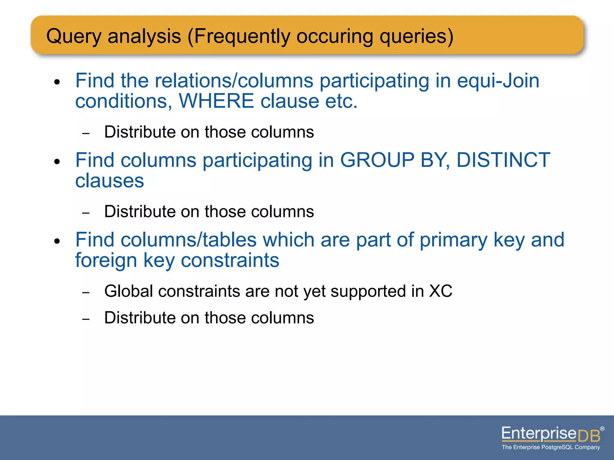 ● Find the relations/columns participating in equi-Join
conditions, WHERE clause etc.
– Distribute on those columns
● Find columns participating in GROUP BY, DISTINCT
clauses
– Distribute on those columns
● Find columns/tables which are part of primary key and
foreign key constraints
– Global constraints are not yet supported in XC
– Distribute on those columns
Query analysis (Frequently occuring queries)
 