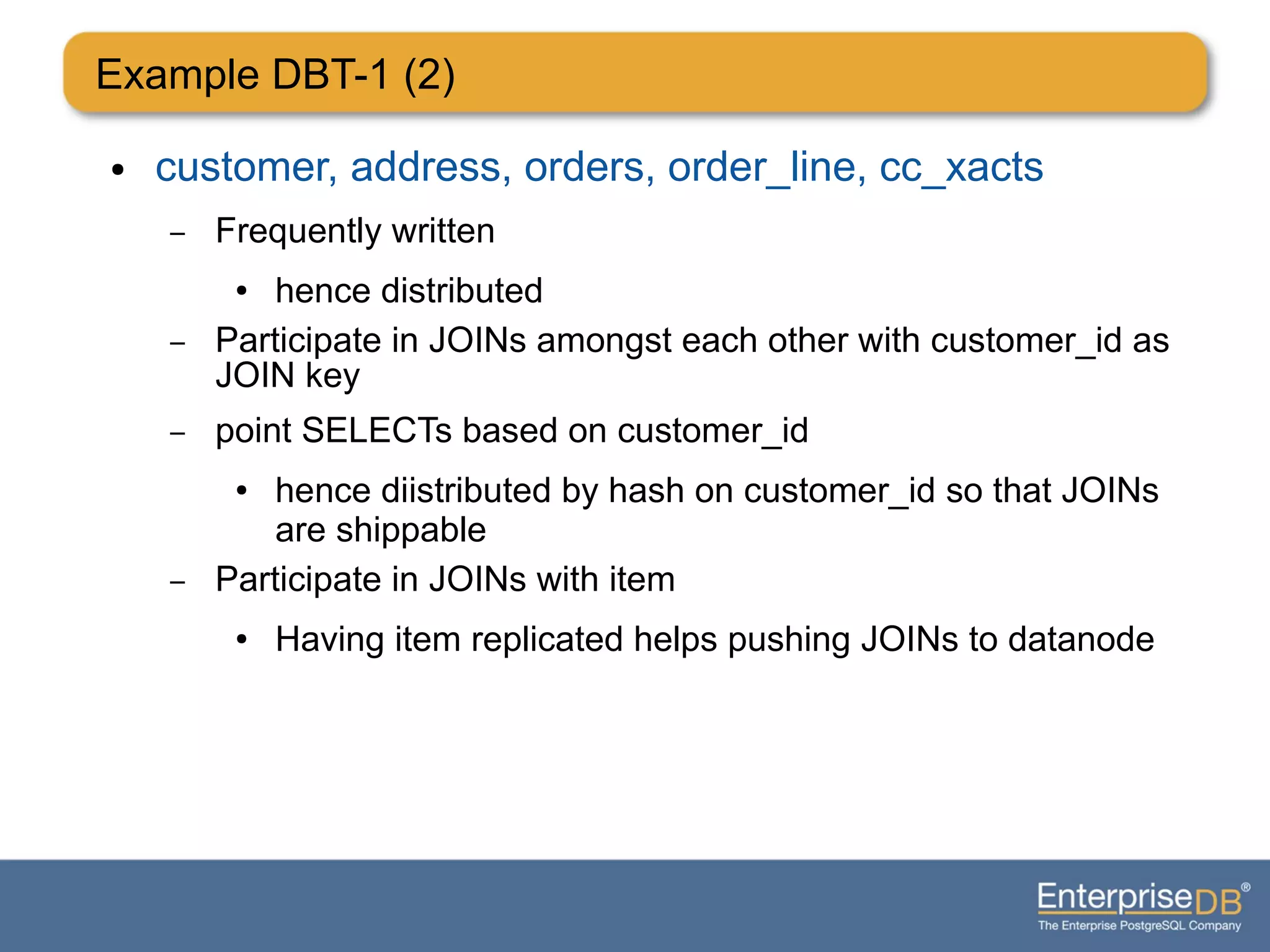 Example DBT-1 (2)
● customer, address, orders, order_line, cc_xacts
– Frequently written
● hence distributed
– Participate in JOINs amongst each other with customer_id as
JOIN key
– point SELECTs based on customer_id
● hence diistributed by hash on customer_id so that JOINs
are shippable
– Participate in JOINs with item
● Having item replicated helps pushing JOINs to datanode
 