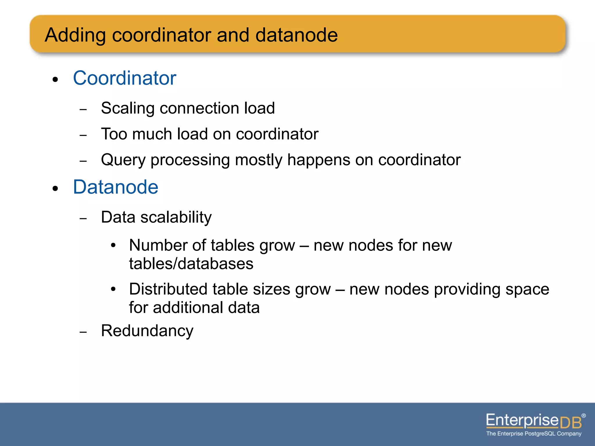 Adding coordinator and datanode
● Coordinator
– Scaling connection load
– Too much load on coordinator
– Query processing mostly happens on coordinator
● Datanode
– Data scalability
● Number of tables grow – new nodes for new
tables/databases
● Distributed table sizes grow – new nodes providing space
for additional data
– Redundancy
 