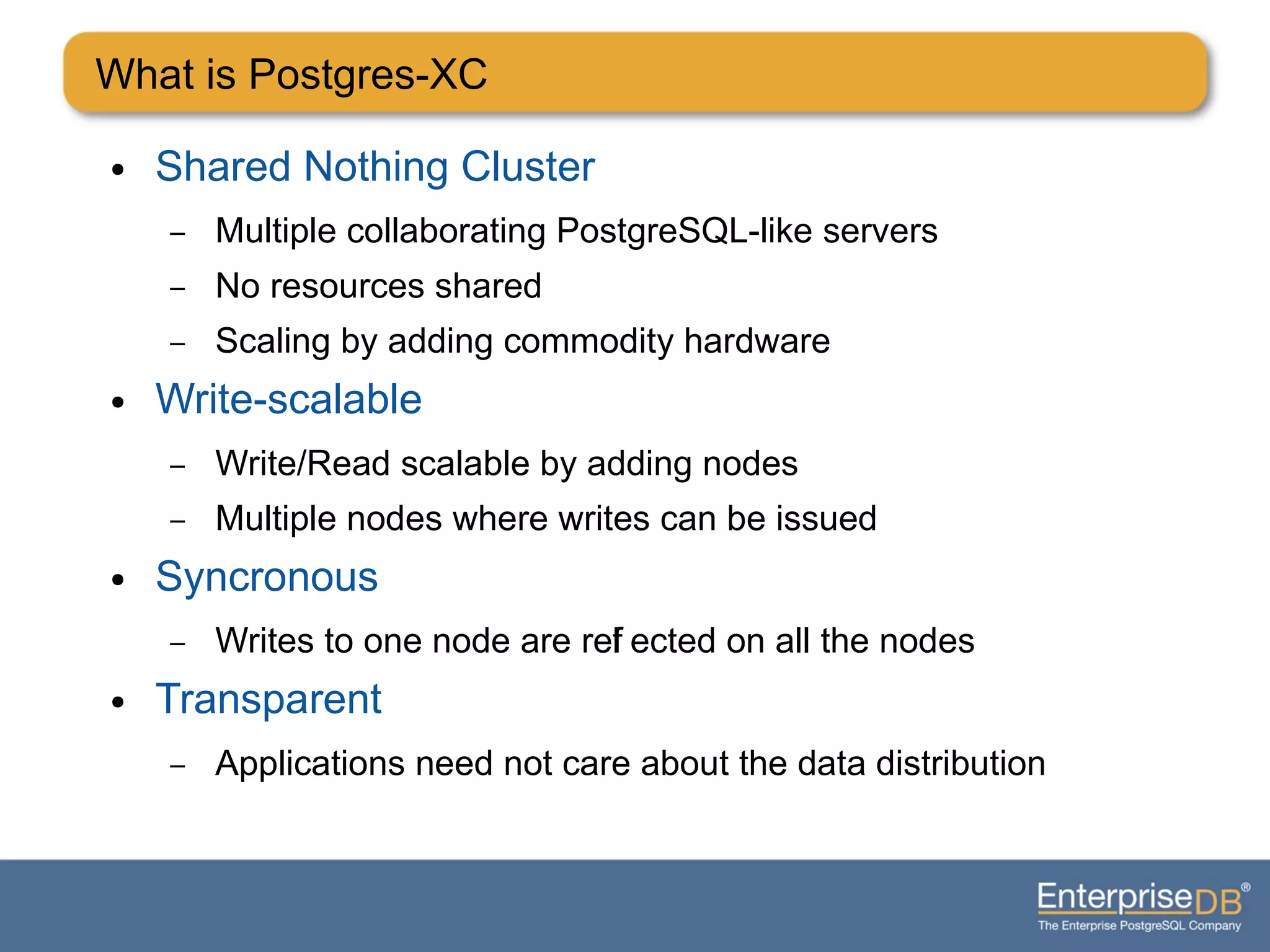 What is Postgres-XC
● Shared Nothing Cluster
– Multiple collaborating PostgreSQL-like servers
– No resources shared
– Scaling by adding commodity hardware
● Write-scalable
– Write/Read scalable by adding nodes
– Multiple nodes where writes can be issued
● Syncronous
– Writes to one node are refl ected on all the nodes
● Transparent
– Applications need not care about the data distribution
 