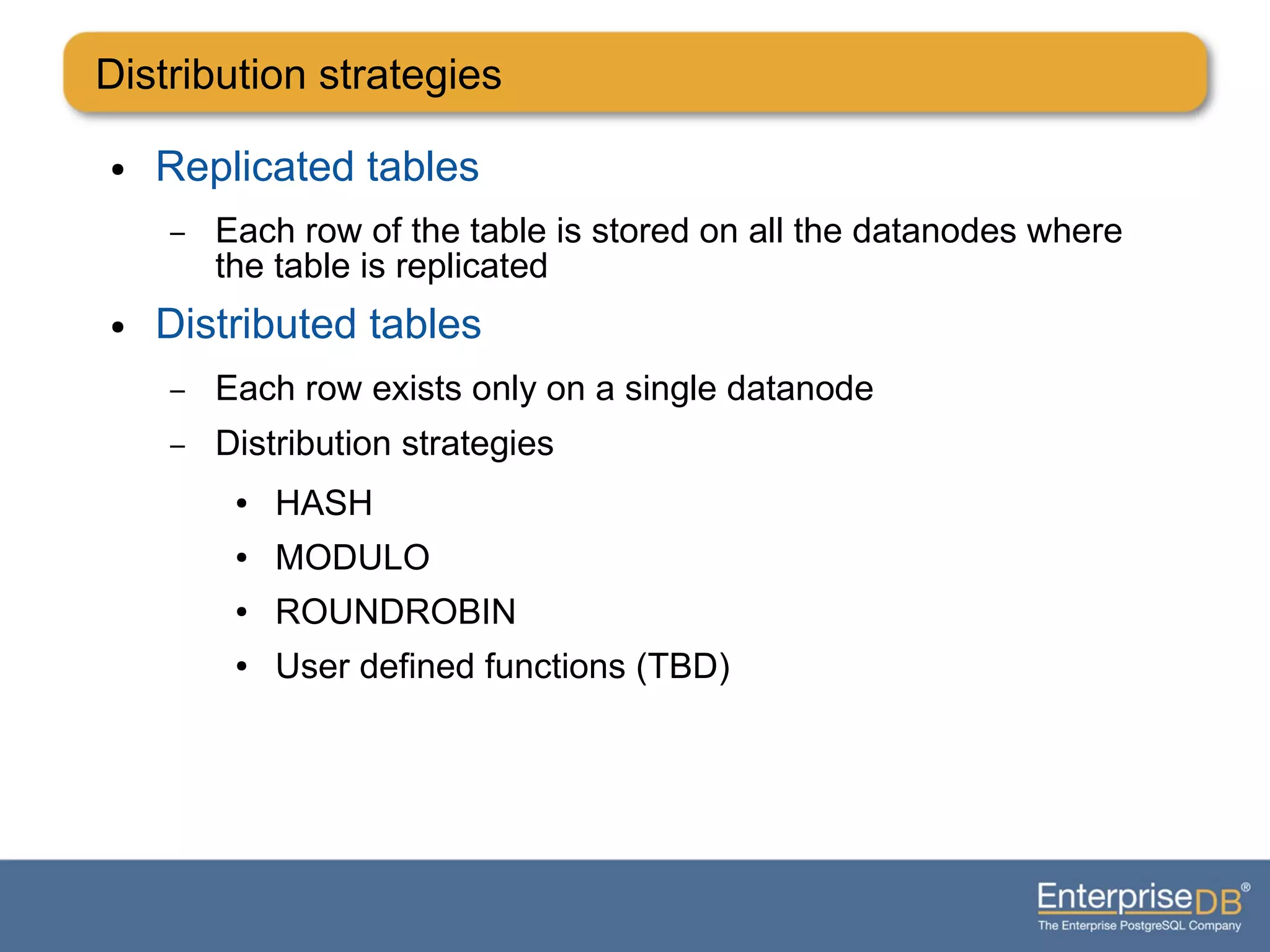 ● Replicated tables
– Each row of the table is stored on all the datanodes where
the table is replicated
● Distributed tables
– Each row exists only on a single datanode
– Distribution strategies
● HASH
● MODULO
● ROUNDROBIN
● User defined functions (TBD)
Distribution strategies
 