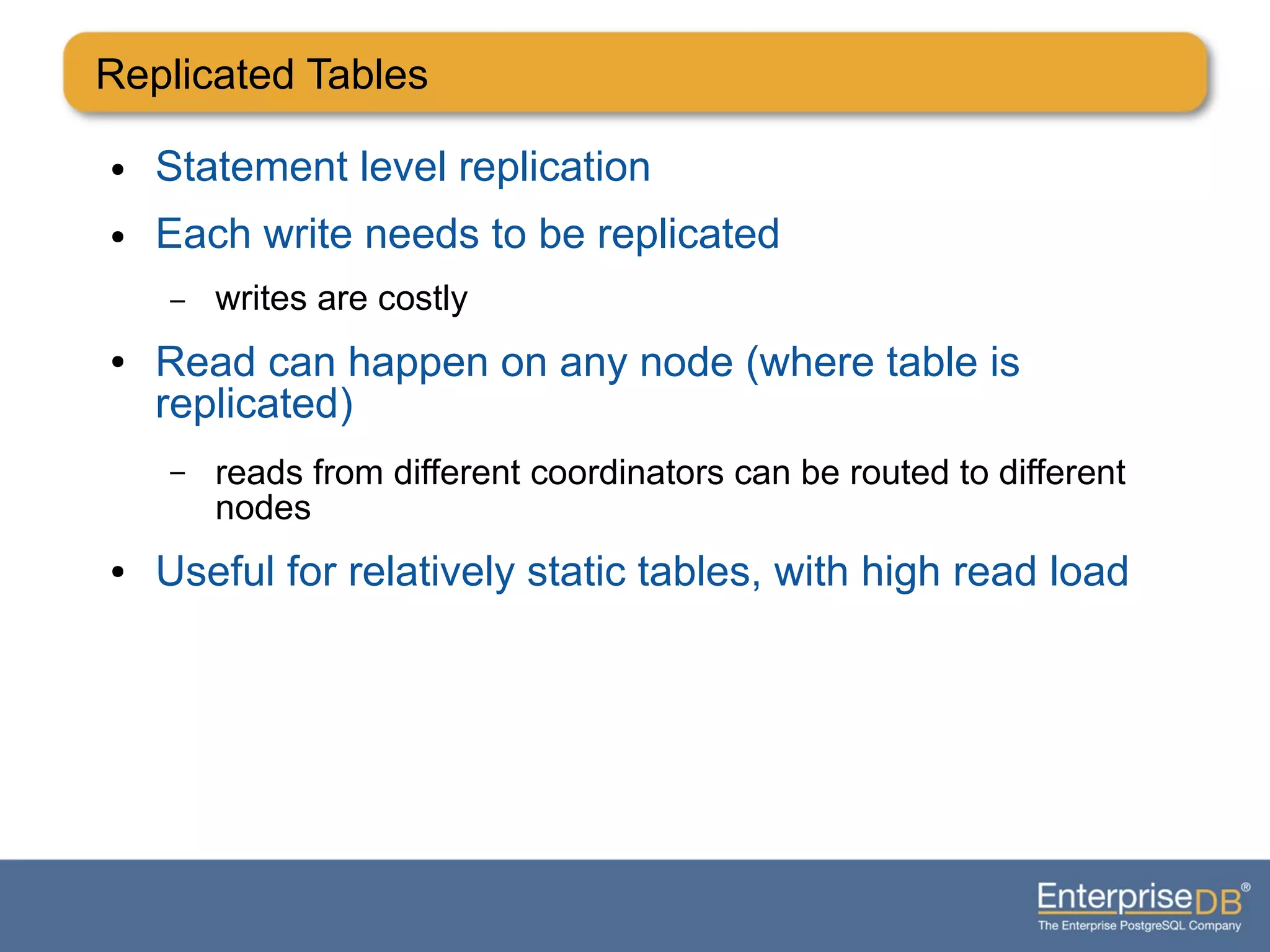 Replicated Tables
● Statement level replication
● Each write needs to be replicated
– writes are costly
● Read can happen on any node (where table is
replicated)
– reads from different coordinators can be routed to different
nodes
● Useful for relatively static tables, with high read load
 