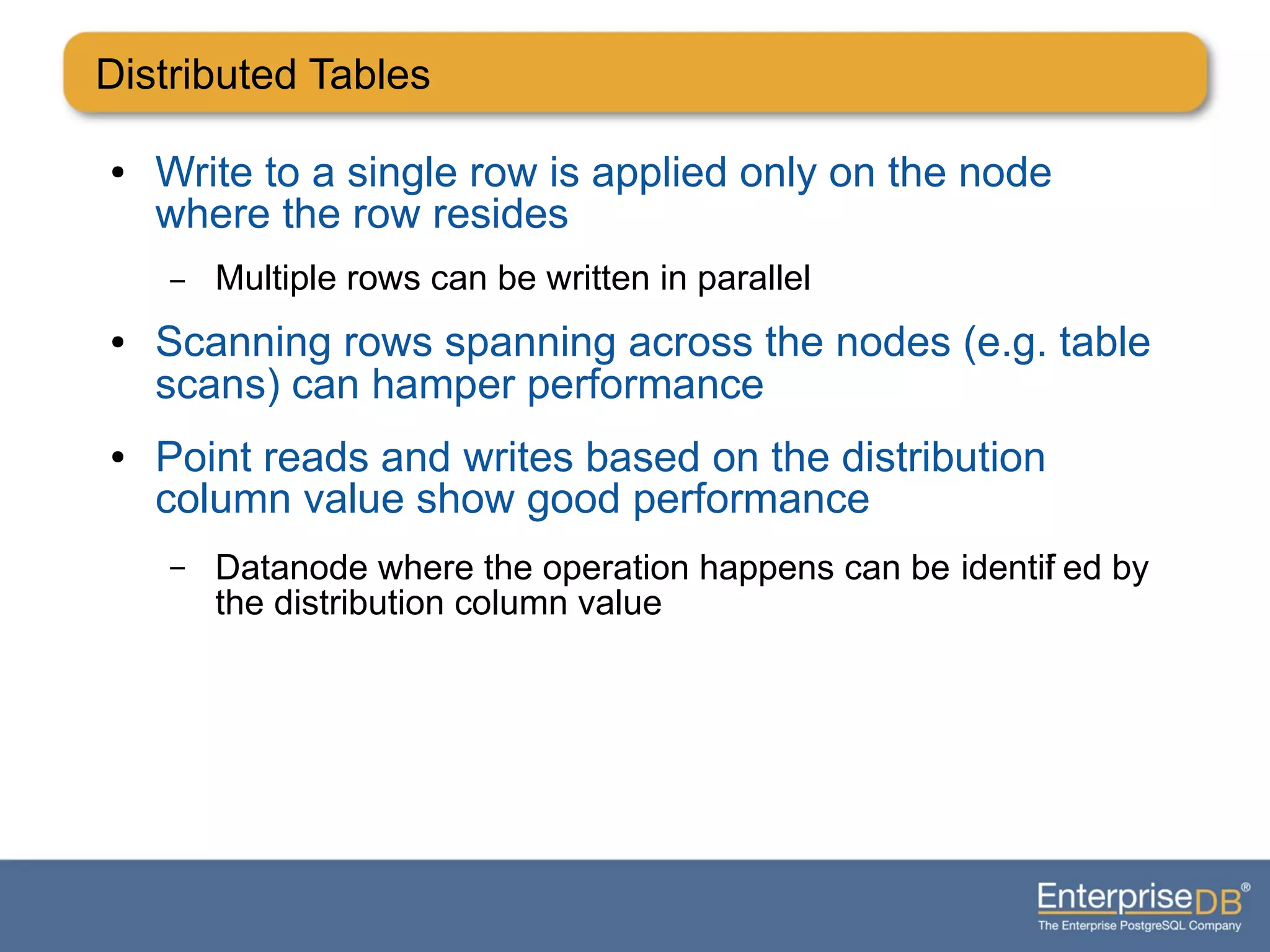Distributed Tables
● Write to a single row is applied only on the node
where the row resides
– Multiple rows can be written in parallel
● Scanning rows spanning across the nodes (e.g. table
scans) can hamper performance
● Point reads and writes based on the distribution
column value show good performance
– Datanode where the operation happens can be identifi ed by
the distribution column value
 