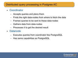 Distributed query processing in Postgres-XC
● Coordinator
– Accepts queries and plans them
– Finds the right data-nodes from where to fetch the data
– Frames queries to be sent to these data-nodes
– Gathers data from data-nodes
– Processes it to get the desired result
● Datanode
– Executes queries from coordinator like PostgreSQL
– Has same capabilities as PostgreSQL
 