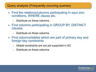 ● Find the relations/columns participating in equi-Join
conditions, WHERE clause etc.
– Distribute on those columns
● Find columns participating in GROUP BY, DISTINCT
clauses
– Distribute on those columns
● Find columns/tables which are part of primary key and
foreign key constraints
– Global constraints are not yet supported in XC
– Distribute on those columns
Query analysis (Frequently occuring queries)
 