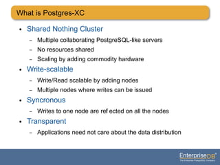 What is Postgres-XC
● Shared Nothing Cluster
– Multiple collaborating PostgreSQL-like servers
– No resources shared
– Scaling by adding commodity hardware
● Write-scalable
– Write/Read scalable by adding nodes
– Multiple nodes where writes can be issued
● Syncronous
– Writes to one node are refl ected on all the nodes
● Transparent
– Applications need not care about the data distribution
 