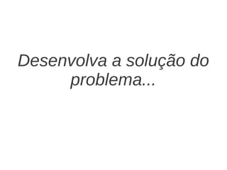Desenvolva a solução do
     problema...
 