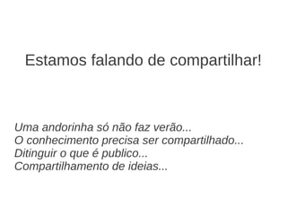 Estamos falando de compartilhar!



Uma andorinha só não faz verão...
O conhecimento precisa ser compartilhado...
Ditinguir o que é publico...
Compartilhamento de ideias...
 