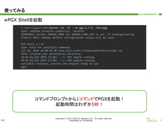 ULS
Copyright © 2011-2018 UL Systems, Inc. All rights reserved.
Proprietary & Confidential 9
使ってみる
PGX Shellを起動
C:UsersguestPGX>docker run -it --rm pgx-2.7.0 ./bin/pgx
tput: unknown terminfo capability 'setafsd'
[WARNING] neither HADOOP_HOME nor HADOOP_CONF_DIR is set. If loading/storing
from/to HDFS, Hadoop default configuration values will be used.
PGX Shell 2.7.0
type :help for available commands
Jul 30, 2018 10:00:58 AM java.util.prefs.FileSystemPreferences$1 run
INFO: Created user preferences directory.
10:01:02,293 INFO Ctrl$1 - >>> PGX engine running.
10:01:02,293 INFO Ctrl$1 - >>> PGX engine running.
variables instance, session and analyst ready to use
pgx>
コマンドプロンプトから1コマンドでPGXを起動！
起動時間はわずか5秒！
 