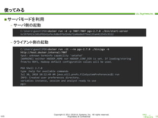 ULS
Copyright © 2011-2018 UL Systems, Inc. All rights reserved.
Proprietary & Confidential 10
使ってみる
サーバモードを利用
– サーバ側の起動
– クライアント側の起動
C:UsersguestPGX>docker run -d -p 7007:7007 pgx-2.7.0 ./bin/start-server
bc597b913c101df8141afec4d8e9f6d144a72a46e8e979ee135a4422543c9112
C:UsersguestPGX>docker run -it --rm pgx-2.7.0 ./bin/pgx -b
http://host.docker.internal:7007
tput: unknown terminfo capability 'setafsd'
[WARNING] neither HADOOP_HOME nor HADOOP_CONF_DIR is set. If loading/storing
from/to HDFS, Hadoop default configuration values will be used.
PGX Shell 2.7.0
type :help for available commands
Jul 30, 2018 10:12:49 AM java.util.prefs.FileSystemPreferences$1 run
INFO: Created user preferences directory.
variables instance, session and analyst ready to use
pgx>
 