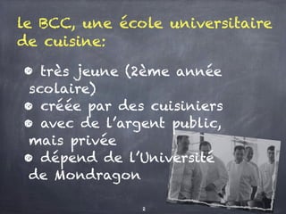 le BCC, une école universitaire
de cuisine:
• très jeune (2ème année
scolaire)
• créée par des cuisiniers
• avec de l’argent public,
mais privée
• dépend de l’Université
de Mondragon
2
 