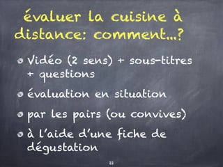 évaluer la cuisine à
distance: comment...?
Vidéo (2 sens) + sous-titres
+ questions
évaluation en situation
par les pairs (ou convives)
à l’aide d’une fiche de
dégustation
22
 