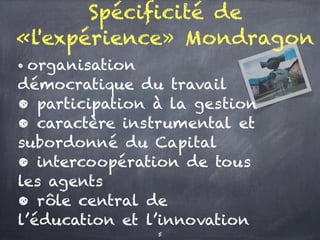Spécificité de
«l'expérience» Mondragon
• organisation
démocratique du travail
• participation à la gestion
• caractère instrumental et
subordonné du Capital
• intercoopération de tous
les agents
• rôle central de
l’éducation et l’innovation
5
 