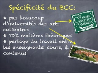 Spécificité du BCC:
• pas beaucoup
d’universités des arts
culinaires
• 70% matières théoriques
• partage du travail entre
les enseignants: cours, &
contenus
6
 