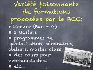 Variété foisonnante
de formations
proposées par le BCC:
• Licence (Bac + 4)
• 2 Masters
• programmes de
spécialisation, séminaires,
ateliers, master class
• des cours pour
«enthousiastes»
• etc... 7
 