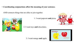 • Coordinating conjunctions affect the meaning of your sentence.
AND connects things that are alike or join together.
e 1. I want popcorn and pizza.
2. I want toys and chocolates.
3. I want mango and apple.
13
 