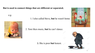 But is used to connect things that are different or separated.
e.g.
1. I also called Steve, but he wasn't home
2. Tom likes music, but he can’t dance.
3. She is poor but honest.
15
 