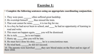 Exercise 1:
• Complete the following sentences using an appropriate coordinating conjunction.
1. They were poor, ______ often suffered great hardship.
2. He overslept himself ____ thus missed the train.
3. That coat cannot be mine, _____ it is too big for me.
4. As a boy he had never been to school, and ____ he had no opportunity of learning to
read and write.
5. This must not happen again, ____ you will be dismissed.
6. He is rich, ______he is not happy.
7. Hurry up, _____else you will be late.
8. He must have done his duty, _____ he is a conscientious man.
9. He tried hard, ______he did not succeed.
10. The parents were horrified _____they saw blood stains on the floor and no sign of
their child.
19
 