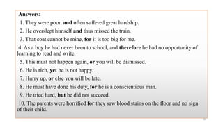 Answers:
1. They were poor, and often suffered great hardship.
2. He overslept himself and thus missed the train.
3. That coat cannot be mine, for it is too big for me.
4. As a boy he had never been to school, and therefore he had no opportunity of
learning to read and write.
5. This must not happen again, or you will be dismissed.
6. He is rich, yet he is not happy.
7. Hurry up, or else you will be late.
8. He must have done his duty, for he is a conscientious man.
9. He tried hard, but he did not succeed.
10. The parents were horrified for they saw blood stains on the floor and no sign
of their child.
20
 
