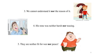 3. We cannot understand it nor the reason of it.
4. His tone was neither harsh nor teasing.
5. They are neither fit for war nor peace!
22
 