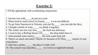 Exercise 2:
• Fill the appropriate with coordinating conjunction:
1. Jaewon was cold,_____he put on a coat.
2. Maria tried to read a novel in French,____ it was too difficult.
3. To get from Vancouver to Victoria, you can fly,____ you can ride the ferry.
4. I bought a bottle of wine,_____we drank it together.
5. The waiter was not very nice,____ the food was delicious.
6. I went to buy a Rolling Stones CD,_____ the shop didn't have it.
7. Anna needed some money,_____ she took a part-time job.
8. There's so much rain lately! Maybe it's because of El Nino,____ maybe it's just
coincidence.
9. Julie has a guitar,_____ she plays it really well.
10. The concert was cancelled,_____ we went to a nightclub instead.
27
 