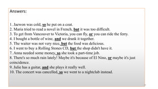 Answers:
1. Jaewon was cold, so he put on a coat.
2. Maria tried to read a novel in French, but it was too difficult.
3. To get from Vancouver to Victoria, you can fly, or you can ride the ferry.
4. I bought a bottle of wine, and we drank it together.
5. The waiter was not very nice, but the food was delicious.
6. I went to buy a Rolling Stones CD, but the shop didn't have it.
7. Anna needed some money, so she took a part-time job.
8. There's so much rain lately! Maybe it's because of El Nino, or maybe it's just
coincidence.
9. Julie has a guitar, and she plays it really well.
10. The concert was cancelled, so we went to a nightclub instead.
28
 