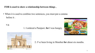 FOR is used to show a relationship between things .
• When it is used to combine two sentences, you must put a comma
before it .
e.g.
1. I ordered a Panipuri, for I was hungry.
2. I’ve been living in Mumbai for about six months.
29
 