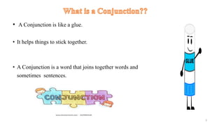• A Conjunction is like a glue.
• It helps things to stick together.
• A Conjunction is a word that joins together words and
sometimes sentences.
3
 