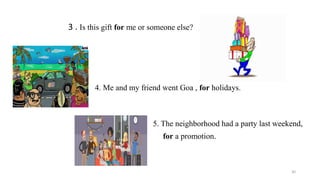 3 . Is this gift for me or someone else?
4. Me and my friend went Goa , for holidays.
5. The neighborhood had a party last weekend,
for a promotion.
30
 