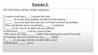 Exercise 3:
Fill in the blanks with the suitable conjunction:
1.I need to work hard ____ I can pass the exam.
2.______ he was the best candidate, he didn't win the elections.
3.______ you come back from your trip, we'll meet to discuss the problem.
4.They said that the movie was fantastic, _____ I watched it.
5.____ he was very ill, he didn't take any medicine.
6.I don't know ______ I can buy a pair of jeans.
7.She went to the shops ______ couldn't find anything that could fit her needs.
8.Everybody likes him because he is nice ____ helpful.
9.______ he was angry with her, he didn't utter a word.
10.Keep quiet ______ go out.
31
 
