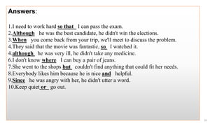Answers:
1.I need to work hard so that I can pass the exam.
2.Although he was the best candidate, he didn't win the elections.
3.When you come back from your trip, we'll meet to discuss the problem.
4.They said that the movie was fantastic, so I watched it.
4.although he was very ill, he didn't take any medicine.
6.I don't know where I can buy a pair of jeans.
7.She went to the shops but couldn't find anything that could fit her needs.
8.Everybody likes him because he is nice and helpful.
9.Since he was angry with her, he didn't utter a word.
10.Keep quiet or go out.
32
 