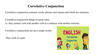 Correlative Conjunction
Correlative conjunction connects words ,phrases and clauses and which are sentences.
Correlative conjunction things of equal value.
i.e. they connect verb with another verb or a sentence with another sentence.
Correlative conjunctions are not a single words.
They work in a pair.
33
 