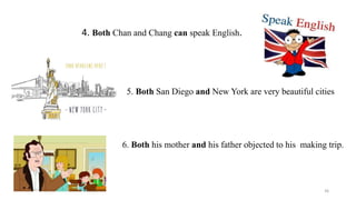 4. Both Chan and Chang can speak English.
5. Both San Diego and New York are very beautiful cities
6. Both his mother and his father objected to his making trip.
36
 