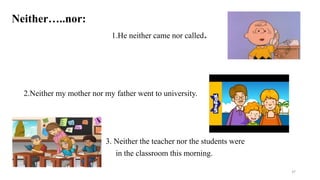 Neither…..nor:
1.He neither came nor called.
2.Neither my mother nor my father went to university.
3. Neither the teacher nor the students were
in the classroom this morning.
37
 