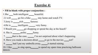 Exercise 4:
• Fill in blank with proper conjunction :
1.She ___ both intelligent ____ beautiful.
2.I will _____ go for a hike _____ stay home and watch TV.
3.Jerry is _____rich _____ famous.
4.He is _____ intelligent, _____ very funny.
5.Would you ______go shopping or spend the day at the beach?
6. She is ______ polite _____funny.
7. _____that is the case, _____ I’m not surprised about what’s happening.
8. Have you made a decision about _____to go to the movies ____not?
9. _____ had I put my umbrella away, _____it started raining.
10. I like ____ to sing opera, _____ to spend my spare time practicing ballroom
dances.
39
 